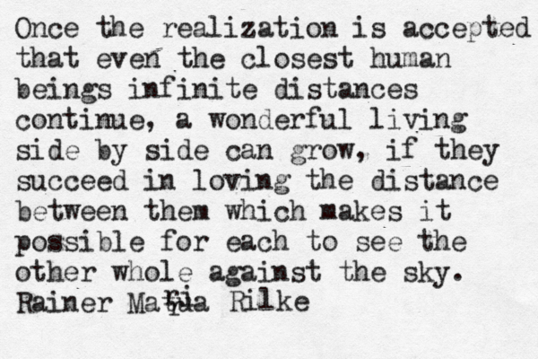 Once the realization is accepted that even the closest human beings infinite distances continue, a wonderful living side by side can grow, if they succeed in loving the distance between them which makes it possible for each to see the other whole against the sky. Rainer Matua r r i Rilke 
