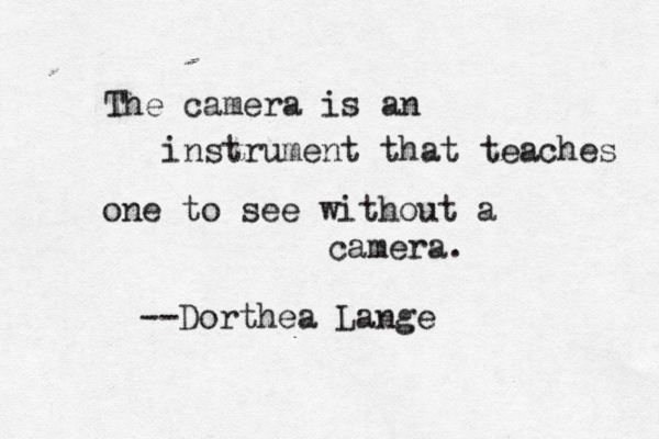 The camera is an instrument that teaches one to see without a camera. --Dorthea Lange 