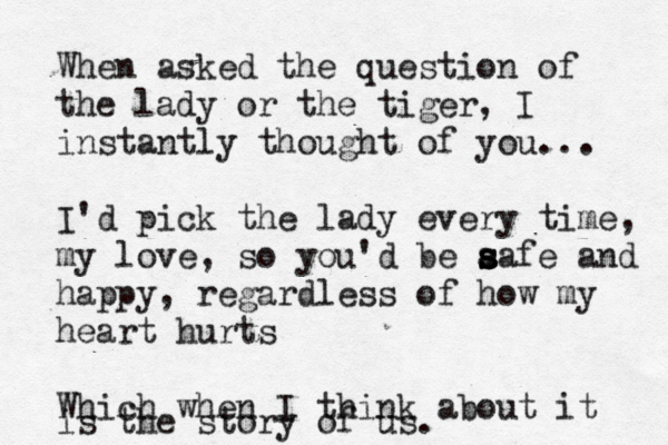 When asked the question of the lady or the tiger, I instantly thought of you... I'd pick the lady every time, my love, so you'd be a sa s s fe and happy, regardless of how my heart hurts Which when I think about it is the story of us. 