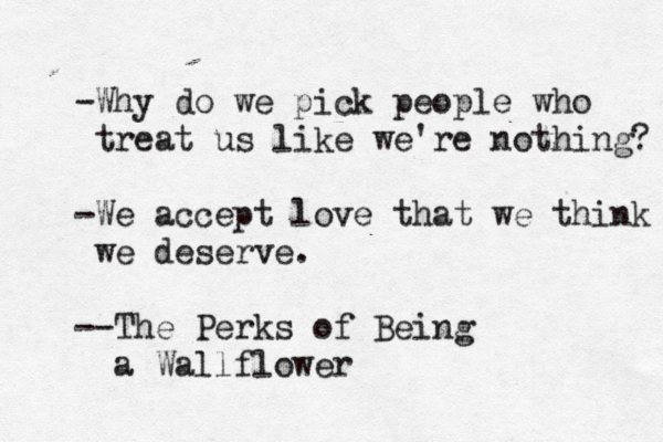 -Why do we pick people who treat us like we're nothing? -We accept love that we think we deserve. --The Perks of Being a Wallflower