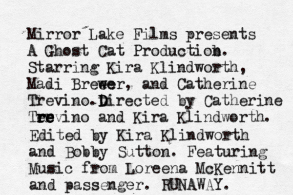 Mirror Lake Films presents A Ghost Cat Productiob n. Starring Kira Klindworth, Madi Breee w wer , and Catherine Trevino.t D D Directed by Catherine Tervino a re re re re nd Kira Klindworth . Edited by Kira Klindworth and Bobby Sutton. Featuring Music from Loreena McKennitt and passenger. RUNAWAY. 