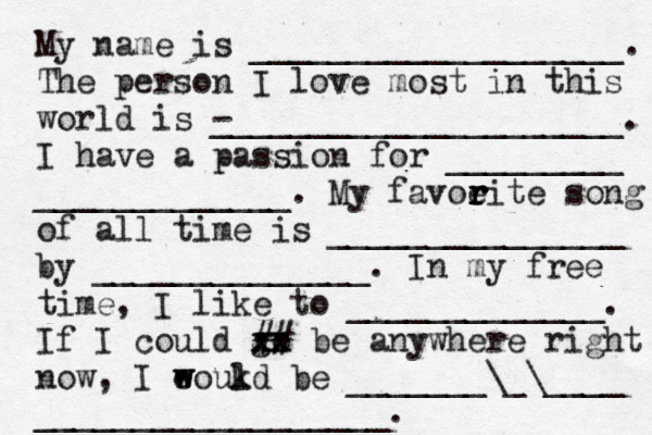 My name is ___________________. The person I love most in this world is - _____________________. I have a passion for _________ _____________. My favoeit r r r r e song of all time is _______________ by ______________. In my free time, I like to _____________. If I could go xx xx ## be anywhere right now, I eoukd w w l be _______\_\____ __________________.