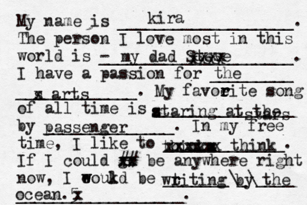 My name is ___________________. The person I love most in this world is - _____________________. I have a passion for _________ _____________. My favoeit r r r r e song of all time is _______________ by ______________. In my free time, I like to _____________. If I could go xx xx ## be anywhere right now, I eoukd w w l be _______\_\____ __________________. kira my dad Steve the s x arts z s s taring at the stars passenger thinka s x x z xxxx xxxxxx think wtiti r r ng by the ocean.5 x xxxx xxxx 