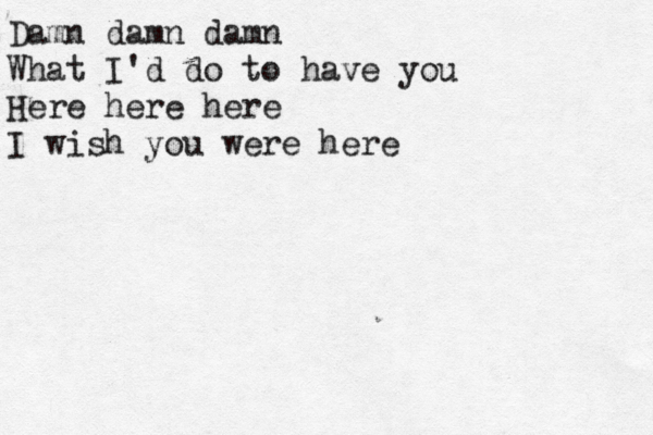 Damn damn damn What I'd do to have you Here here here I wish you were here