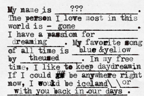 My name is ___________________. The person I love most in this world is - _____________________. I have a passion for _________ _____________. My favoeit r r r r e song of all time is _______________ by ______________. In my free time, I like to _____________. If I could go xx xx ## be anywhere right now, I eoukd w w l be _______\_\____ __________________. gone blur e e e &yellow theused iceland dreaming with you back in our days _________. or keep daydreamin ???