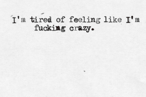 I'm tired of feeling like I'm fucking crazy. 