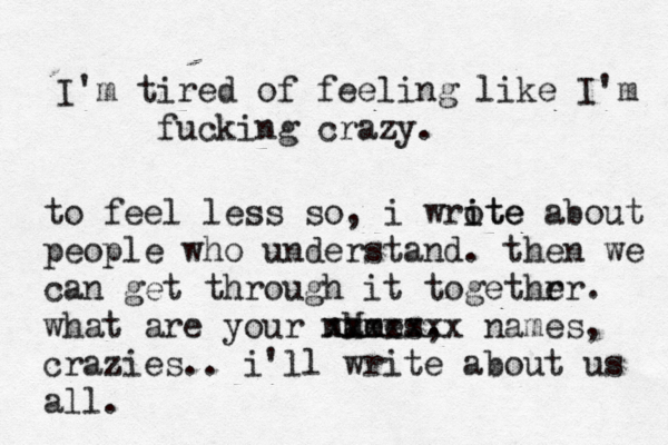 I'm tired of feeling like I'm fucking crazy. to feel less so, i wrote i ite about people who understand. then we can get through it togethr er. what are your nMe ames , xxxxxxx names, crazies.. i'll write about us all.