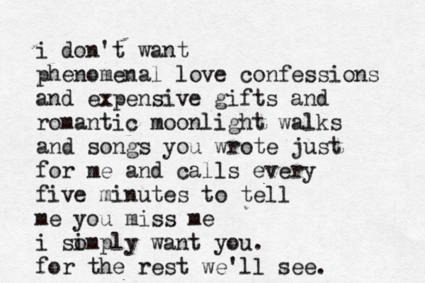 i don't want phenomenal love confessions and expensive gifts and romantic moonlight walks and songs you wrote just for me and calls every five minutes to tell me you miss me i so imply want you. for the rest we'll see. 