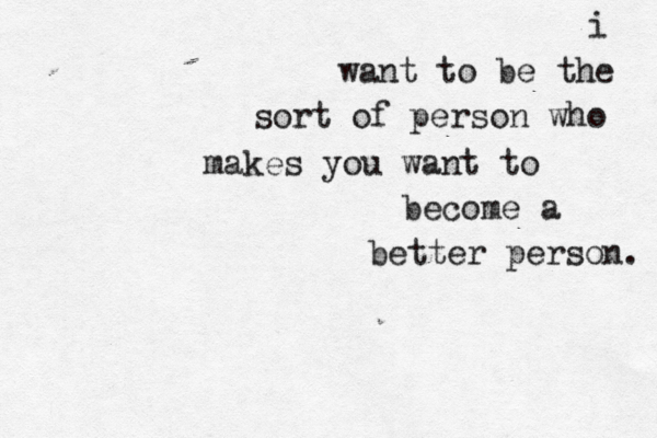 i want to be the sort of person who makes you want to become a better person. 