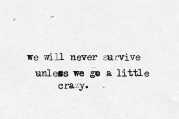 we will never survive unless we go a little crazy.