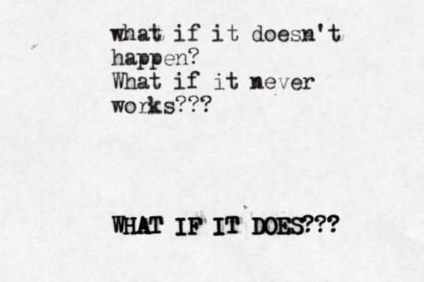what if it doesn't happen? What if it never works??? WHAT WHAT WHAT IF IF IF IT IT IT DOES DOES DOES??? ??? 