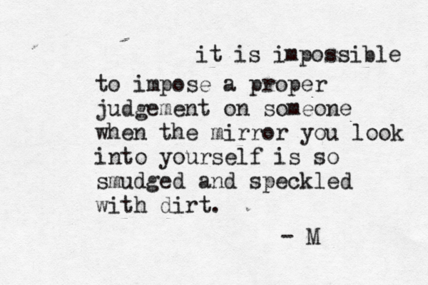 it is impossible to impose a proper judgement on someone when the mirror you look into yourself is so smudged and speckled with dirt. - M