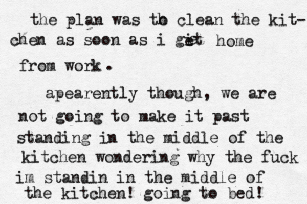 the plan was th o clean the kit- chen as soon as i git e e home from work . apearently though, we are not going to make it past standing in the middle of the kitchen wondering why the fuck im standin in the middle of the kitchen! going to bed! 