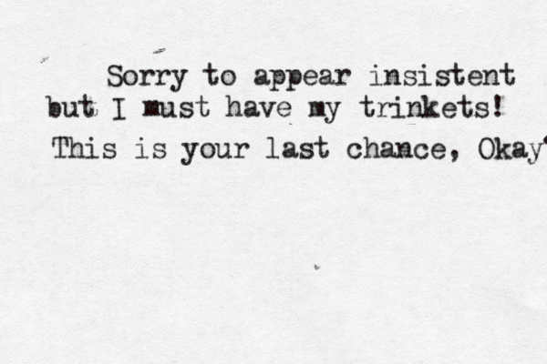 Sorry to appear insistent but I must have my trinkets! This is your last chance, Okay? 