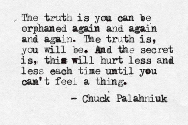 The truth is you can be orphaned again and again and again. The truth is, you will be. And the secret is, this will hurt less and less each time until you can't feel a thing. - Chuck Palahniuk 