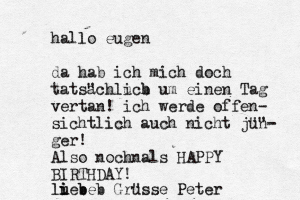 hallo eugen da hab ich mich doch tatsa "chluch i b um einen Tag vertan! ich werde offen- sichtlich auch nicht ju" "n- ger! Also nochnals HAPPY BIRTHDAY! luebe i i b b Gru "sse Peter
