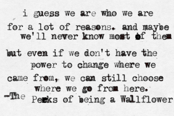 i guess we are who we are for a lot of reasons. and maybe we'll never know most i o o o o o of them but even if we don't have the power to change where we came from, we can still choose where we go from here. -The Pee r r r e r ks of being a Wallflower 