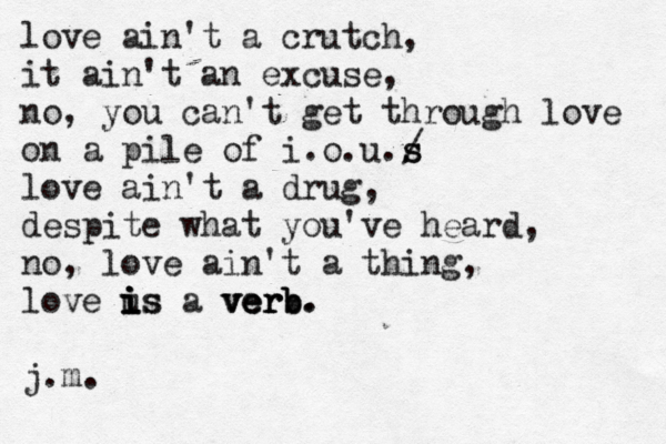 love ain't a crutch, it ain't an excuse, no , you can't get through love on a pile of i.o.u./ s s love ain't a drug, despite what you've heard, no, love ain't a thing, love u is i i is a verb. verb verb. j.m. 
