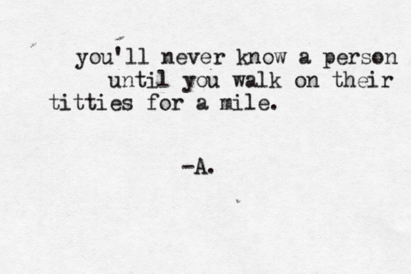 you'll never know a person until you walk on their titties for a mile. -A. 