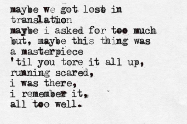 maybe we got lose t in translatuo ion maybe i asked for too much but, maybe this thing was a masterpiece 'til you tore it all up, running scared, i was there, i remember it, all too well.