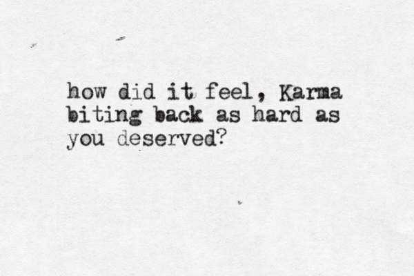 how did it feel , Karma biting back as hard as you deserved? 