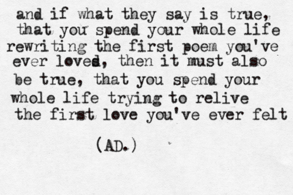 and if what they say is true, that you spend your whole life rewriting the first poem you've ever loves d, then it must also be true, that you spend your whole life trying to relive the first love you've ever felt (AD.) 