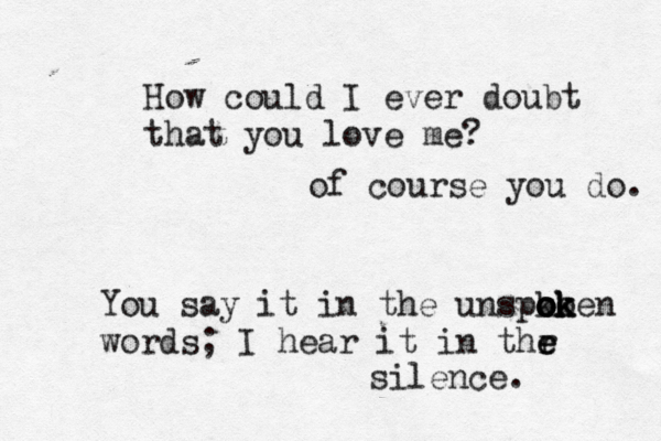How could I ever doubt that you love me? of course you do. You say it in the unspko o o o ok k ken words; I hear it in thr e e silence.