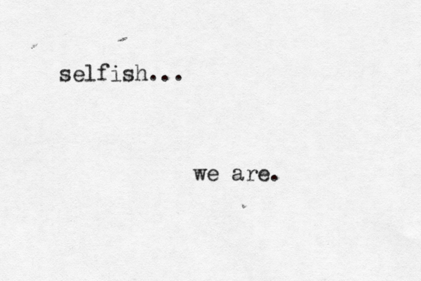 selfish... we are.