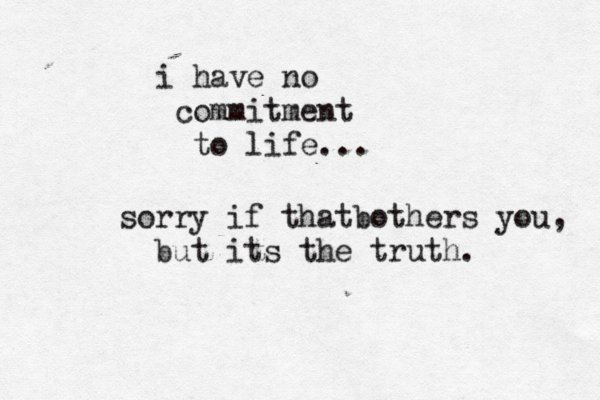 i have no commitment to life... sorry if thatbothers you, but its the truth.
