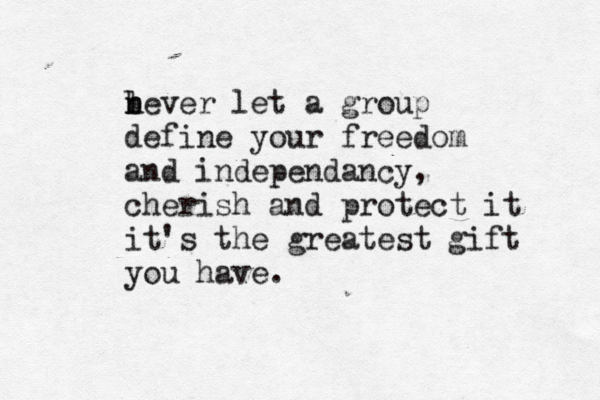 l b never let a group define your freedom and independancy, cherish and protect it it's the greatest gift you have.
