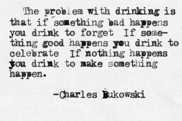 The problem with drinking is that if something bad happens you drink to forget If so eme- thing good happens you drink to celebrate If nothing happens tou y y drink to make something happen. -Charles b b B Bukowski
