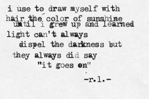 i use to draw myself with hair the color of sunshine until i grew up and learned light can't always dispel the darkness but they always did say "it goes on" -r.l.- 