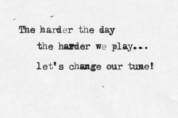 The harder the day the harder we play... let's change our tune! 