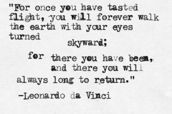 "For once you have tasted flight, you will forever walk the earth with your eyes turned skyward; for there you have been, and there you will always long to return. " -Leonardo da Vinci