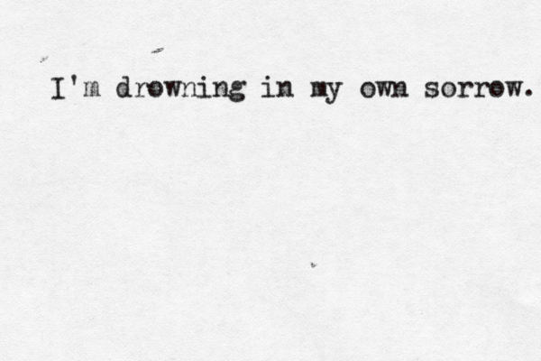I'm drowning in my own sorrow. 