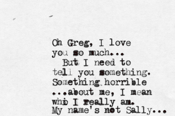 Oh Greg, I love you so much... But I need to tell you something. Something horrible ...about me, I mean whi o I really am. My name's not Sally... 