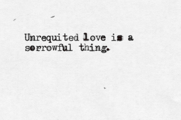 Unrequited love is a soerowful r thing. 
