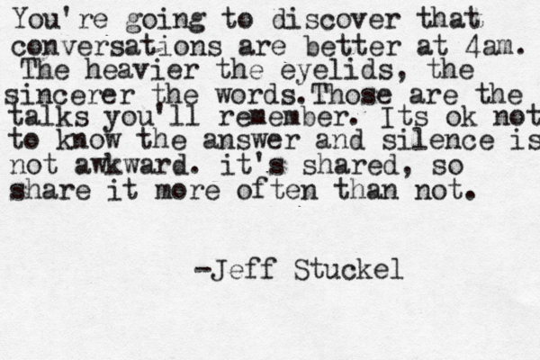 You're going to discover that conversations are better at 4am. The heavier the eyelids, the sincerer the words.Those are the talks you'll remember. Its ok not to know the answer and silence is not awkward. it's shared, so share it more often than not. -Jeff Stuckel 