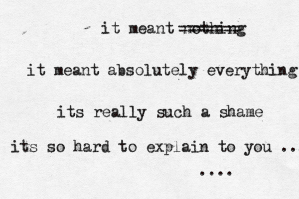 it meant nothing it meant absolutely everything its really such a shame its so hard to explain to you ... .... ------- ------- 