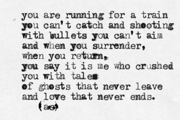 you are running for a train you can't catch and shooting with bullets you can't aim and when you surrender, when you return, you say it is me who crushed you with tales of ghosts that never leave and love that never ends. àà {[(as) . . . . . . . . . . 