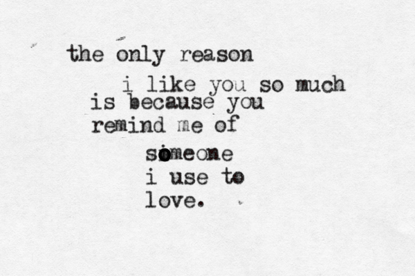 the only reason i like you so much is because you remind me of si o o o omeone o o o i use to love.