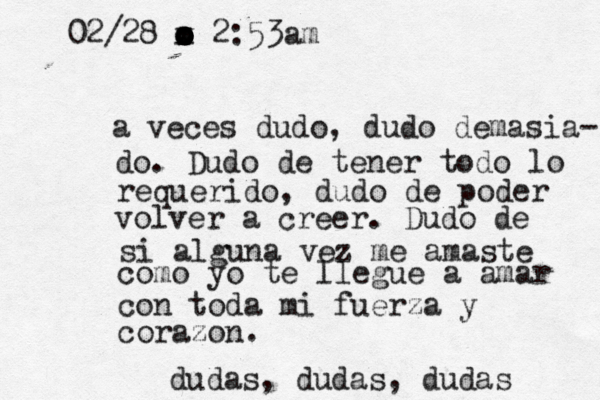 a veces dudo, dudo demasia- do. Dudo de tener todo lo requerido, dudo de poder volver a creer. Dudo de si alguna vez me amaste como yo te llegue a amar con toda mi fuerza y corazon. dudas, dudas, dudas 02/28 v x o o o o o o x 2:53am