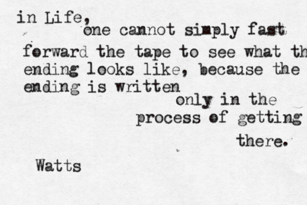 in Life, one cannot simply fast forward the tape to see what the e ending looks like, because the ending is written only in the process of getting there. Watts 
