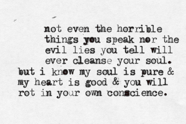 not even the horrible things you speak nor the evil lies you tell will ever cleanse your soul. but i know my soul is pure & my heart is good & you will rot in your own conscience. 
