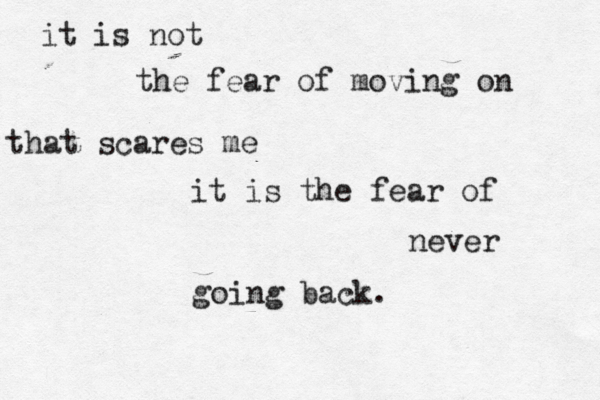 it is not the fear of moving on that scares me it is the fear of never going back.