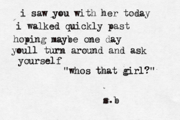 i saw you with her today i walked quickly past hoping maybe one day youll turn around and ask yourself "whos that girl?" s.b 