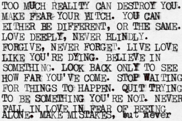 TOO MUCH REALITY CAN DESTROY YOU. MAKE FEAR YOUR V BITCH. YOU CAN EITHER BE DIFFERENT , OR THE SAME. LOVE DEEPLY, NEVER BLINDLY. FORGIVE , NEVER FORGET. LIVE LOVE LIKE YOU'RE DYING. BELIEVE IN SOMETHING. LOOK BACK ONLY TO SEE HOW FAR YOU'VE COME. STOP WAITING FOR THINGS TO HAPPEN. QUIT TRYING TO BE SOMETHING YOU'RE NOT. NEVER FALL IN LOVE IN FEAR OF BEEING ALONE. MAKE MISTAKES, but never 