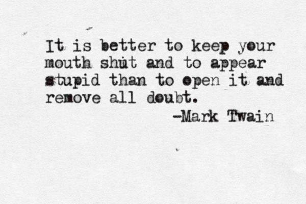 It is better to keep your mouth shit u and to appear stupid than to open it and remove all doubt. -Mark Twain 