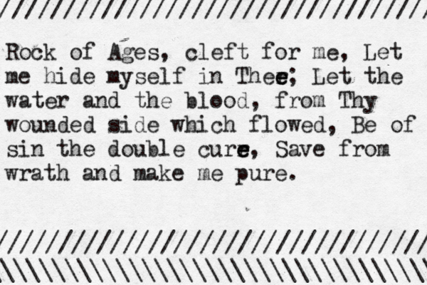 Rock of Ages, cleft for me, Let me hide myself in Ther e e e; Let the water and the blood, from Thy wounded side which flowed, Be of sin the double curr e e e, Save from wrath and make me pure. ///////////////////////////////// / \\\\\\\\\\\\\\\\\\\\\\\\\\\\\\\\\\\ /////////////////////////////////// 