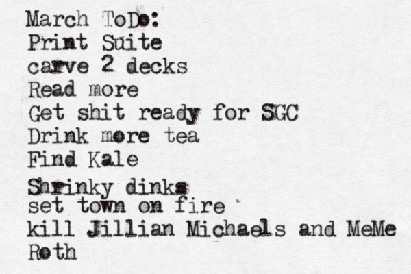 March ToDo: Print Suite carve 2 decks Read more Get shit ready for SGC Drink more tea Find Kale set town on fire kill Jillian Michael s and MeMe Roth Shrinky dinks